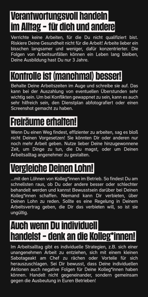 Schwarzer Flyer mit weißem Text: "Verantwortungsvoll handeln im Alltag - für dich und andere.
Verrichte keine Arbeiten, für die Du nicht qualifiziert bist. Riskiere Deine Gesundheit nicht für die Arbeit! Arbeite lieber ein bisschen langsamer und weniger, dafür konzentrierter. Die Folgen von Arbeitsunfällen können ein Leben lang bleiben. Deine Ausbildung hast Du nur 3 Jahre.
Behalte Deine Arbeitszeiten im Auge und schreibe sie auf. Das kann bei der Auszahlung von eventuellen Überstunden sehr wichtig sein. Um bei Konflikten gewappnet zu sein, kann es auch sehr hilfreich sein, den Dienstplan abfotografiert oder einen Screenshot gemacht zu haben.
Freiräume erhalten!
Wenn Du einen Weg findest, effizienter zu arbeiten, sag es bloß nicht Deinen Vorgesetzen! Sie könnten Dir oder anderen nur noch mehr Arbeit geben. Nimm lieber Deine hinzugewonnene Zeit, um Dinge zu tun, die du magst, oder um Deinen Arbeitsalltag angenehmer zu gestalten.
Vergleiche Deinen Lohn!
...mit den Löhnen von Kolleg*innen im Betrieb.
So findest Du am schnellsten raus, ob Du oder andere besser oder schlechter behandelt werden und kannst Bewusstsein darüber bei Deinen Kolleg\*innen schaffen. Niemand kann Dir verbieten, über Deinen Lohn zu reden. Sollte es eine Regelung in Deinem Arbeitsvertrag geben, die Dir das verbieten will, so ist sie ungültig.
Sei Dir bewusst, dass Deine individuellen Aktionen auch negative Folgen für Deine Kolleg’innen haben können."